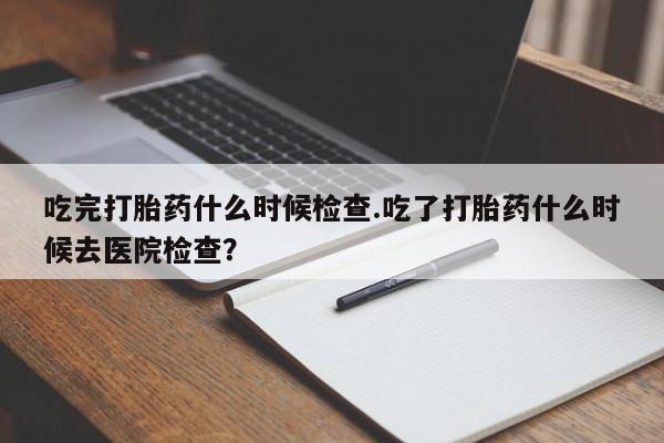 堕胎药叫什么名字微信怎么购买吃完打胎药什么时候检查.吃了打胎药什么时候去医院检查？