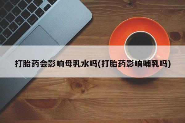 堕胎药叫什么名字微信怎么购买打胎药会影响母乳水吗(打胎药影响哺乳吗)
