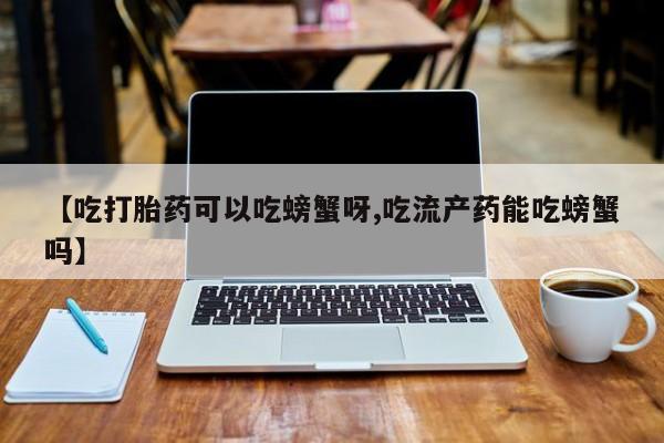堕胎药叫什么名字微信怎么购买【吃打胎药可以吃螃蟹呀,吃流产药能吃螃蟹吗】