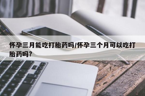 堕胎药叫什么名字微信怎么购买怀孕三月能吃打胎药吗/怀孕三个月可以吃打胎药吗?