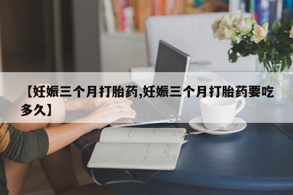 堕胎药叫什么名字微信怎么购买【妊娠三个月打胎药,妊娠三个月打胎药要吃多久】