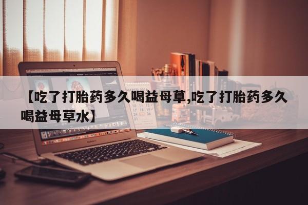 堕胎药叫什么名字微信怎么购买【吃了打胎药多久喝益母草,吃了打胎药多久喝益母草水】