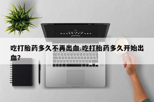 堕胎药叫什么名字微信怎么购买吃打胎药多久不再出血.吃打胎药多久开始出血？