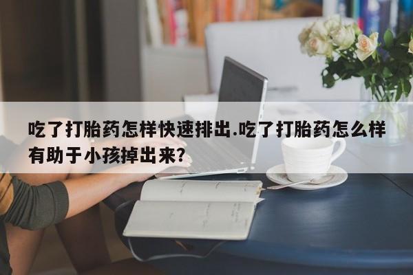 堕胎药叫什么名字微信怎么购买吃了打胎药怎样快速排出.吃了打胎药怎么样有助于小孩掉出来？