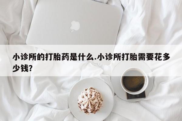 堕胎药叫什么名字微信怎么购买小诊所的打胎药是什么.小诊所打胎需要花多少钱？