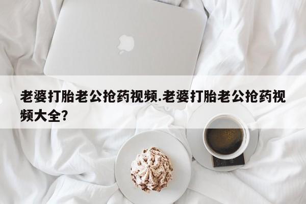 堕胎药叫什么名字微信怎么购买老婆打胎老公抢药视频.老婆打胎老公抢药视频大全？