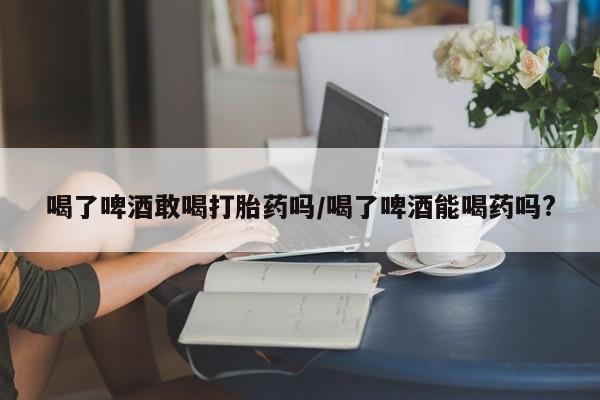 堕胎药叫什么名字微信怎么购买喝了啤酒敢喝打胎药吗/喝了啤酒能喝药吗?