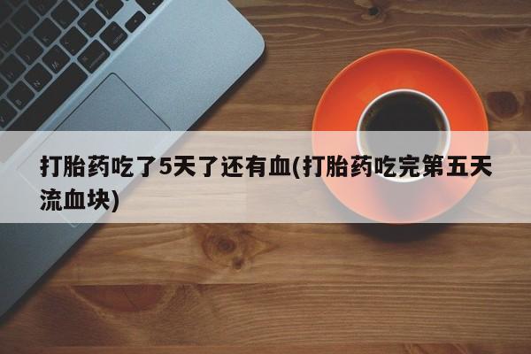 堕胎药叫什么名字微信怎么购买打胎药吃了5天了还有血(打胎药吃完第五天流血块)
