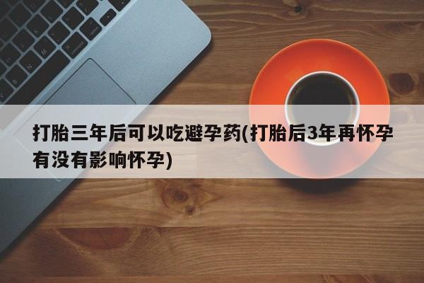堕胎药叫什么名字微信怎么购买打胎三年后可以吃避孕药(打胎后3年再怀孕有没有影响怀孕)