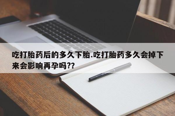 堕胎药叫什么名字微信怎么购买吃打胎药后的多久下胎.吃打胎药多久会掉下来会影响再孕吗?？
