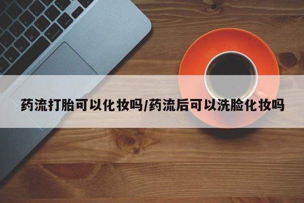 堕胎药叫什么名字微信怎么购买药流打胎可以化妆吗/药流后可以洗脸化妆吗