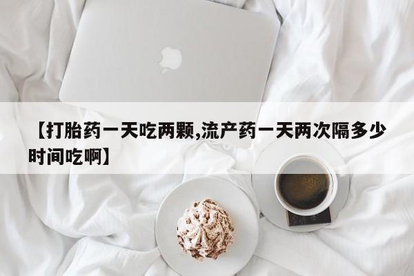 堕胎药叫什么名字微信怎么购买【打胎药一天吃两颗,流产药一天两次隔多少时间吃啊】