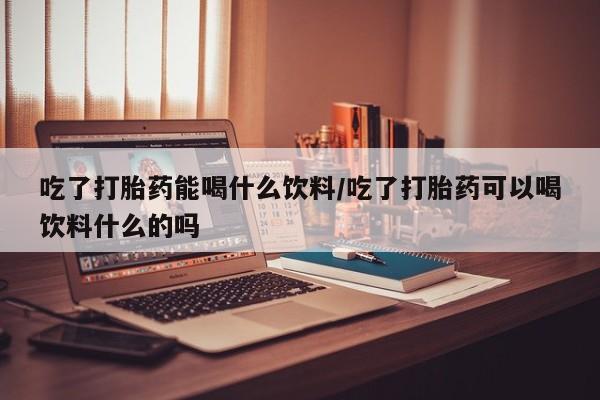 堕胎药叫什么名字微信怎么购买吃了打胎药能喝什么饮料/吃了打胎药可以喝饮料什么的吗