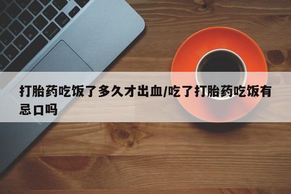堕胎药叫什么名字微信怎么购买打胎药吃饭了多久才出血/吃了打胎药吃饭有忌口吗
