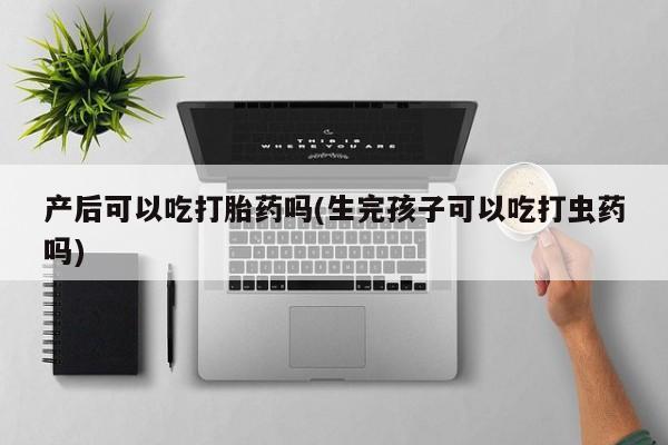 堕胎药叫什么名字微信怎么购买产后可以吃打胎药吗(生完孩子可以吃打虫药吗)