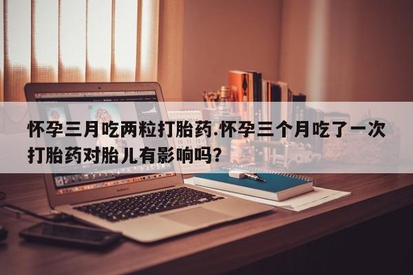 堕胎药叫什么名字微信怎么购买怀孕三月吃两粒打胎药.怀孕三个月吃了一次打胎药对胎儿有影响吗？