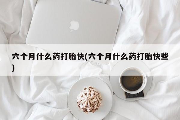 堕胎药叫什么名字微信怎么购买六个月什么药打胎快(六个月什么药打胎快些)
