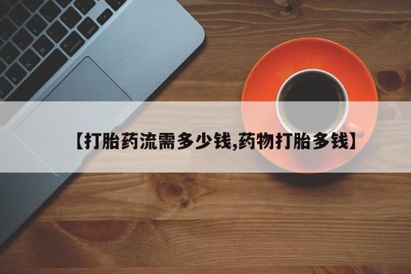 堕胎药叫什么名字微信怎么购买【打胎药流需多少钱,药物打胎多钱】
