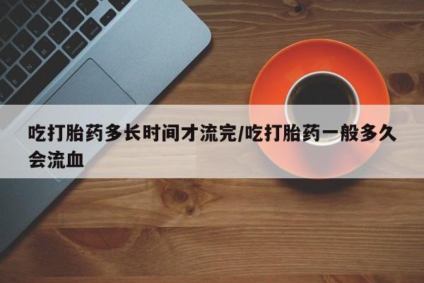 堕胎药叫什么名字微信怎么购买吃打胎药多长时间才流完/吃打胎药一般多久会流血