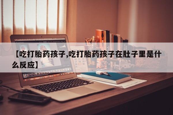 堕胎药叫什么名字微信怎么购买【吃打胎药孩子,吃打胎药孩子在肚子里是什么反应】