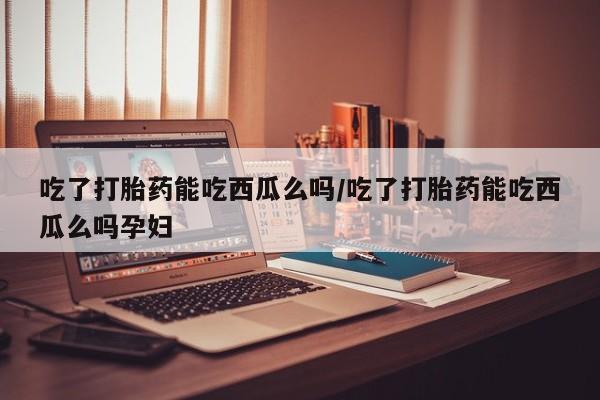 堕胎药叫什么名字微信怎么购买吃了打胎药能吃西瓜么吗/吃了打胎药能吃西瓜么吗孕妇