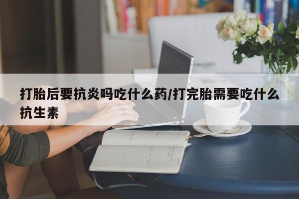 堕胎药叫什么名字微信怎么购买打胎后要抗炎吗吃什么药/打完胎需要吃什么抗生素