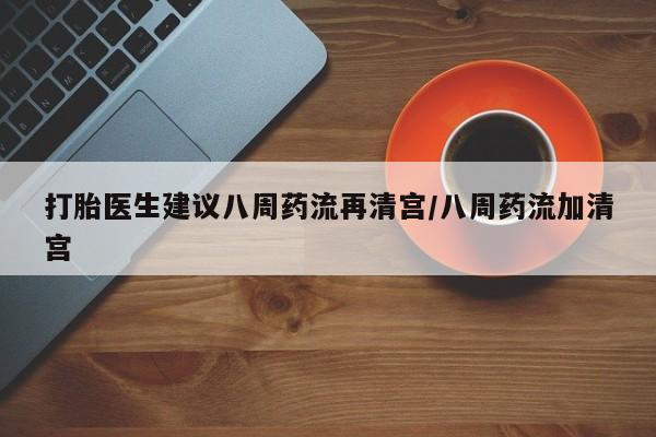 堕胎药叫什么名字微信怎么购买打胎医生建议八周药流再清宫/八周药流加清宫