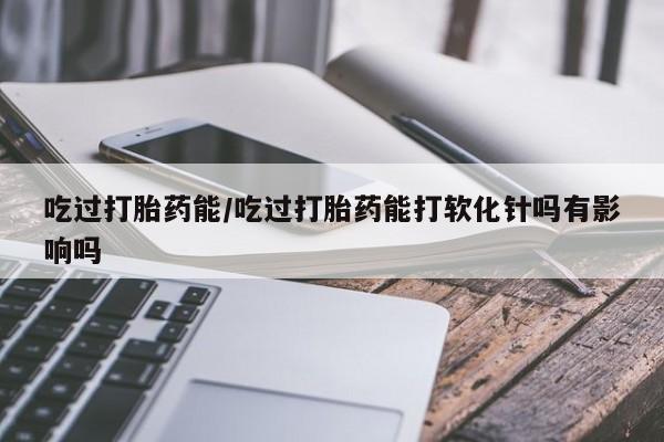 堕胎药叫什么名字微信怎么购买吃过打胎药能/吃过打胎药能打软化针吗有影响吗