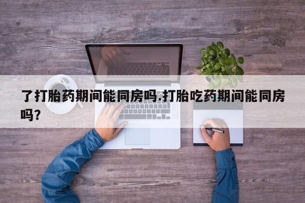 堕胎药叫什么名字微信怎么购买了打胎药期间能同房吗.打胎吃药期间能同房吗？