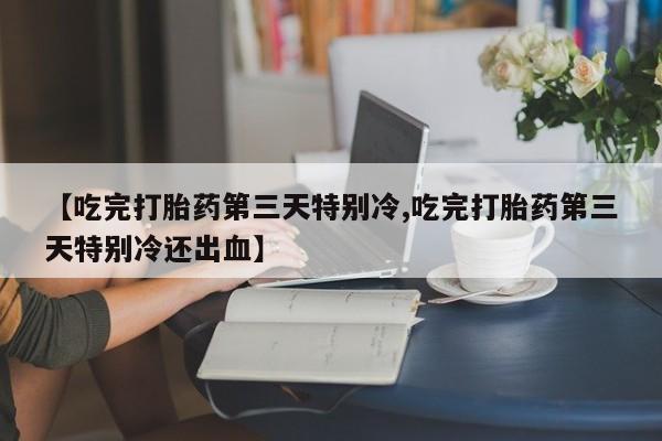堕胎药叫什么名字微信怎么购买【吃完打胎药第三天特别冷,吃完打胎药第三天特别冷还出血】