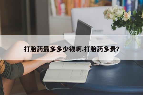 堕胎药叫什么名字微信怎么购买打胎药最多多少钱啊.打胎药多贵？