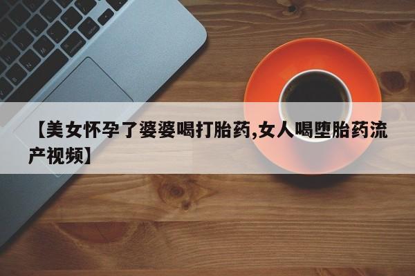 堕胎药叫什么名字微信怎么购买【美女怀孕了婆婆喝打胎药,女人喝堕胎药流产视频】