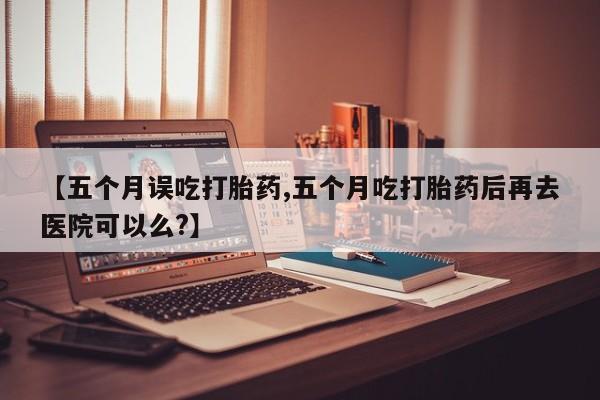 堕胎药叫什么名字微信怎么购买【五个月误吃打胎药,五个月吃打胎药后再去医院可以么?】