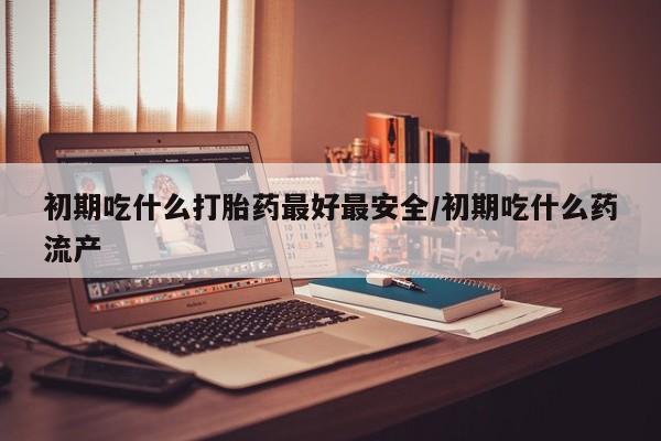 堕胎药叫什么名字微信怎么购买初期吃什么打胎药最好最安全/初期吃什么药流产