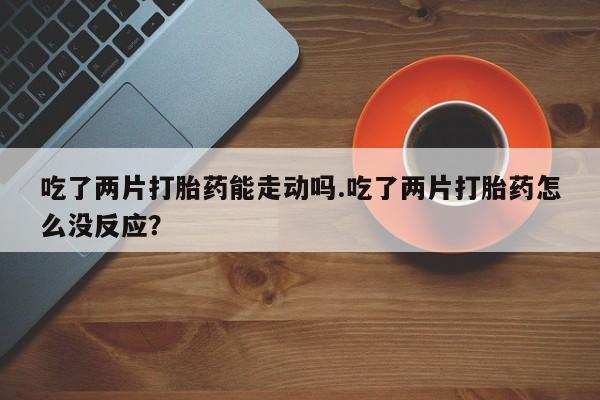 堕胎药叫什么名字微信怎么购买吃了两片打胎药能走动吗.吃了两片打胎药怎么没反应？
