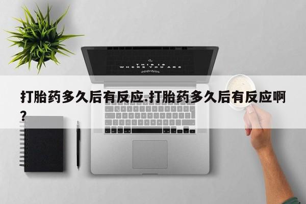 堕胎药叫什么名字微信怎么购买打胎药多久后有反应.打胎药多久后有反应啊？