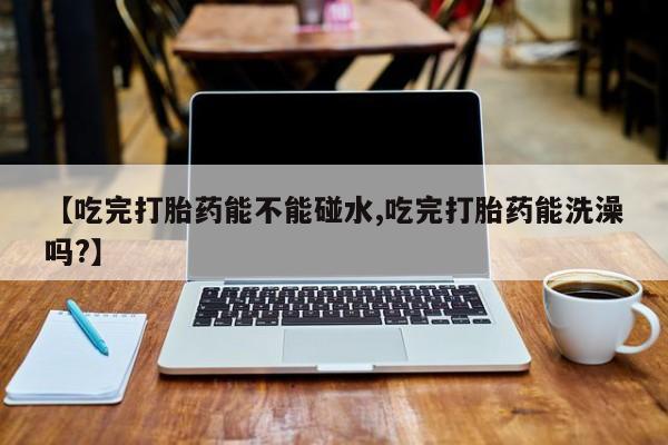 堕胎药叫什么名字微信怎么购买【吃完打胎药能不能碰水,吃完打胎药能洗澡吗?】