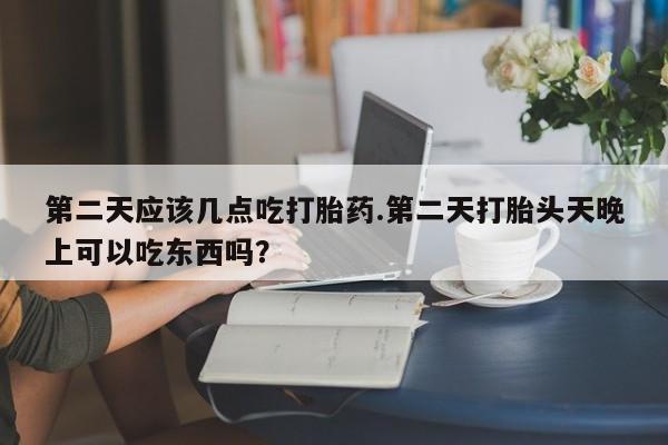 堕胎药叫什么名字微信怎么购买第二天应该几点吃打胎药.第二天打胎头天晚上可以吃东西吗？