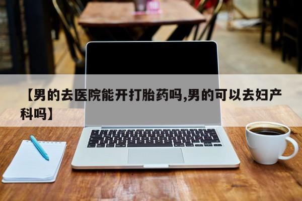 堕胎药叫什么名字微信怎么购买【男的去医院能开打胎药吗,男的可以去妇产科吗】