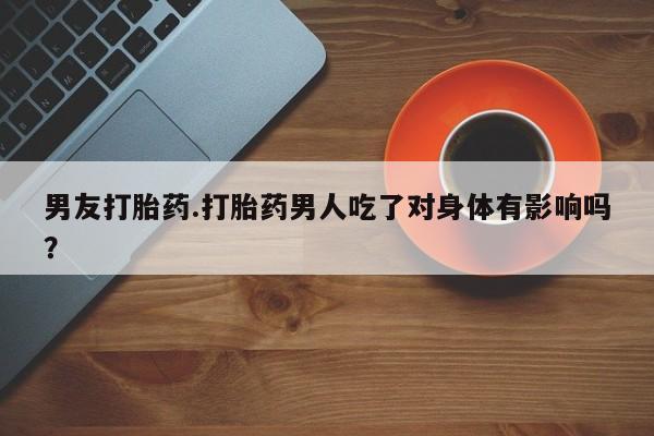 堕胎药叫什么名字微信怎么购买男友打胎药.打胎药男人吃了对身体有影响吗？