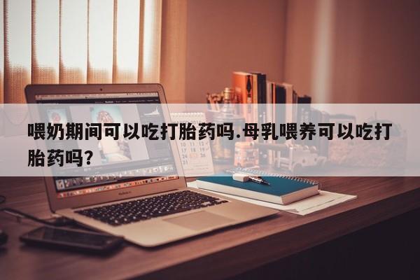 堕胎药叫什么名字微信怎么购买喂奶期间可以吃打胎药吗.母乳喂养可以吃打胎药吗？