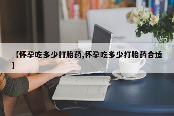 堕胎药叫什么名字微信怎么购买【怀孕吃多少打胎药,怀孕吃多少打胎药合适】