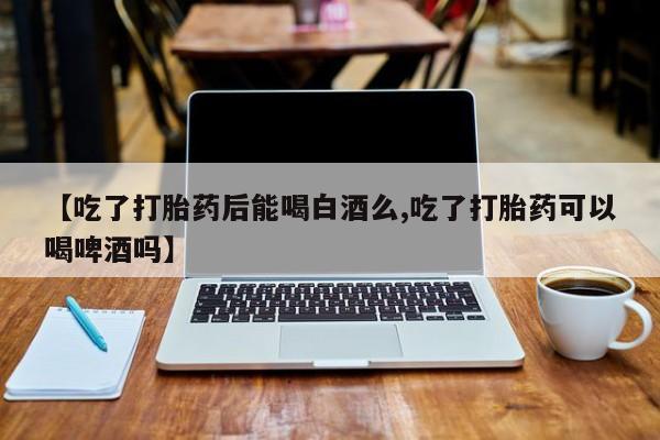 堕胎药叫什么名字微信怎么购买【吃了打胎药后能喝白酒么,吃了打胎药可以喝啤酒吗】