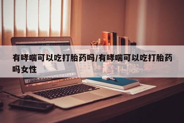 堕胎药叫什么名字微信怎么购买有哮喘可以吃打胎药吗/有哮喘可以吃打胎药吗女性