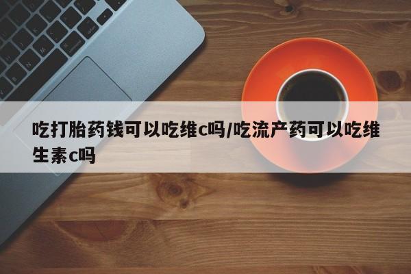堕胎药叫什么名字微信怎么购买吃打胎药钱可以吃维c吗/吃流产药可以吃维生素c吗