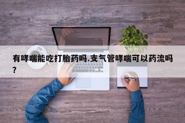 堕胎药叫什么名字微信怎么购买有哮喘能吃打胎药吗.支气管哮喘可以药流吗？