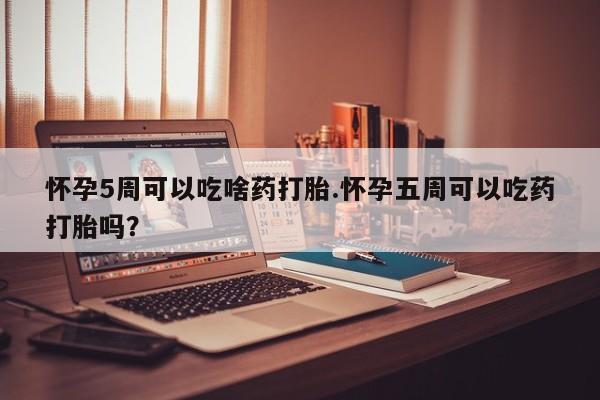 堕胎药叫什么名字微信怎么购买怀孕5周可以吃啥药打胎.怀孕五周可以吃药打胎吗？