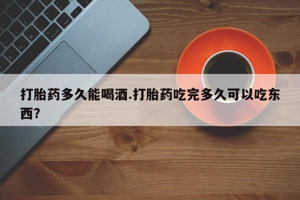 堕胎药叫什么名字微信怎么购买打胎药多久能喝酒.打胎药吃完多久可以吃东西？