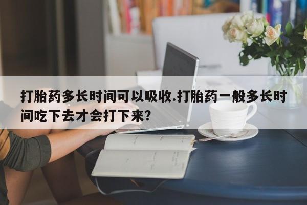 堕胎药叫什么名字微信怎么购买打胎药多长时间可以吸收.打胎药一般多长时间吃下去才会打下来？