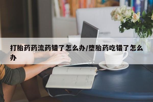 堕胎药叫什么名字微信怎么购买打胎药药流药错了怎么办/堕胎药吃错了怎么办